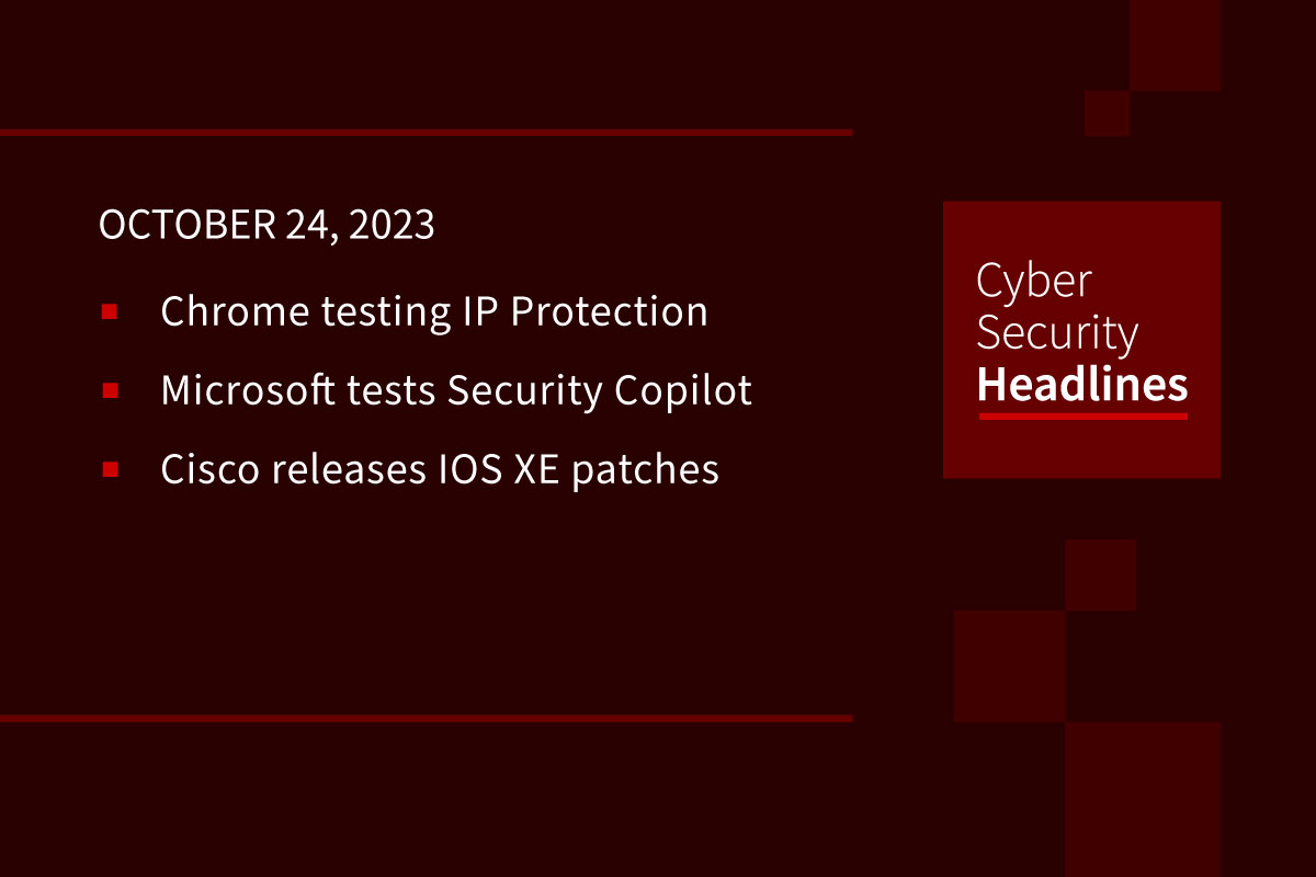 Cybersecurity News: Chrome IP Protection, Microsoft Security Copilot, Cisco patches IOS XE